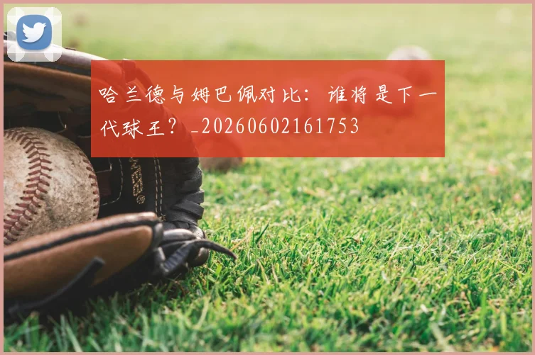 哈兰德与姆巴佩对比:谁将是下一代球王?_20260602161753