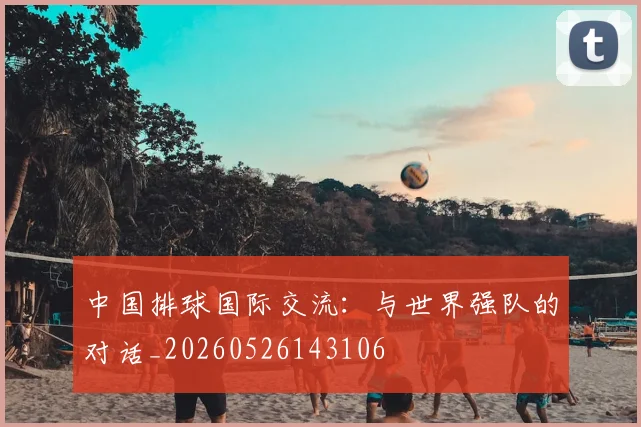 中国排球国际交流:与世界强队的对话_20260526143106
