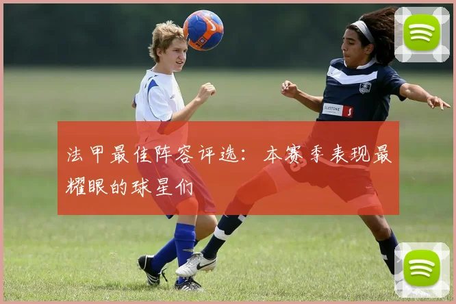 法甲最佳阵容评选:本赛季表现最耀眼的球星们