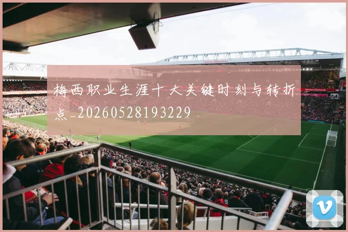 梅西职业生涯十大关键时刻与转折点_20260528193229
