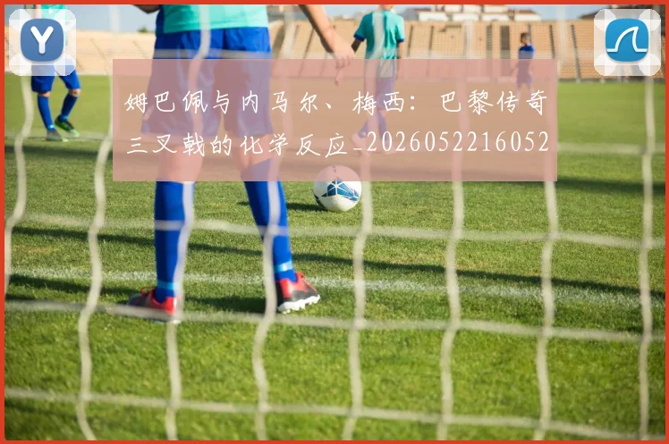 姆巴佩与内马尔、梅西:巴黎传奇三叉戟的化学反应_20260522160529