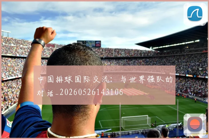 中国排球国际交流：与世界强队的对话_20260526143106