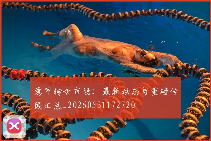 意甲转会市场：最新动态与重磅传闻汇总_20260531172720