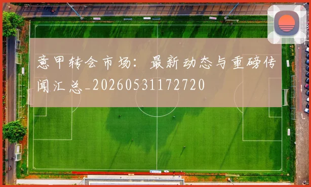 意甲转会市场：最新动态与重磅传闻汇总_20260531172720