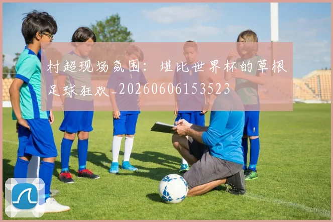 村超现场氛围:堪比世界杯的草根足球狂欢_20260606153523