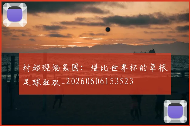 村超现场氛围：堪比世界杯的草根足球狂欢_20260606153523