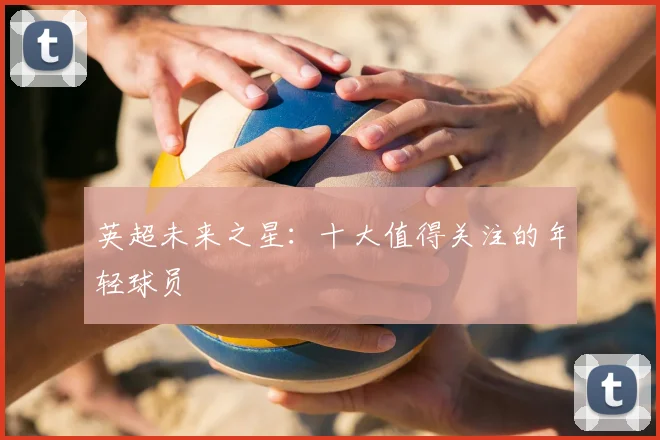英超未来之星:十大值得关注的年轻球员